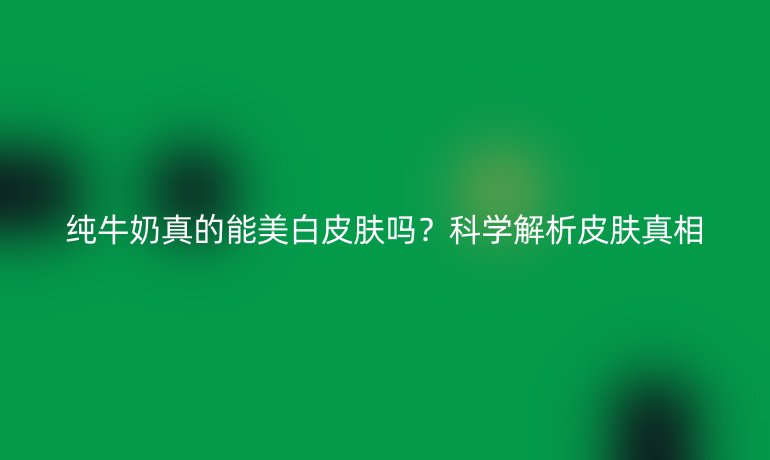 純牛奶真的能美白皮膚嗎？科學(xué)解析皮膚真相