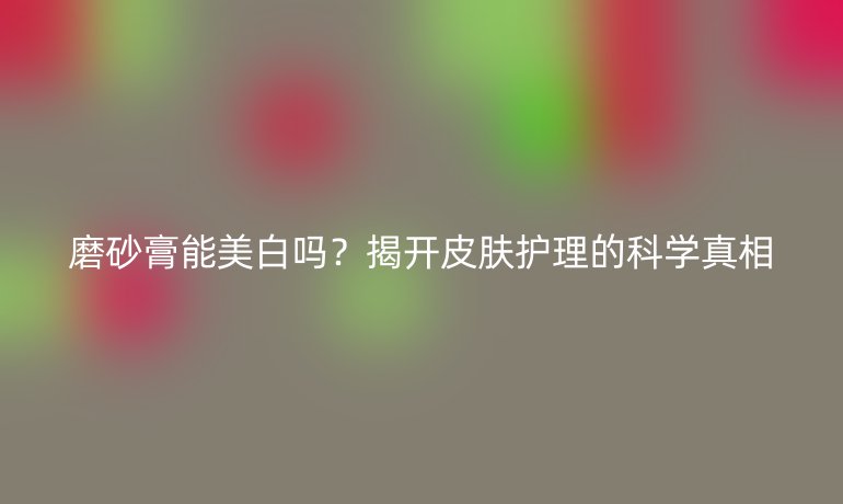 磨砂膏能美白嗎？揭開皮膚護理的科學(xué)真相