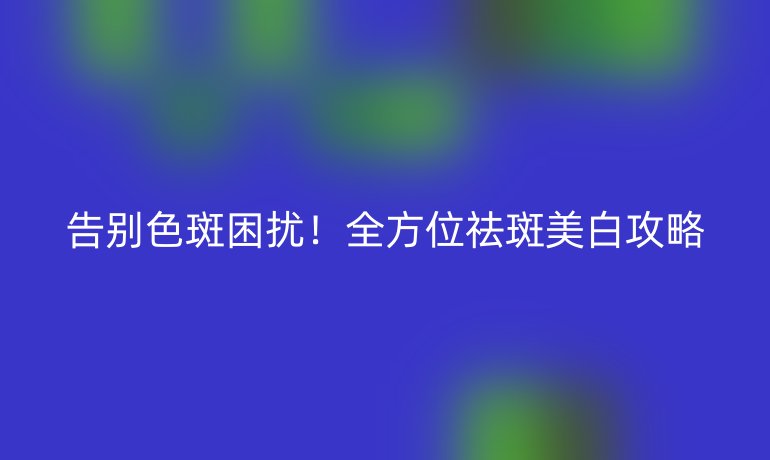 告別色斑困擾！全方位祛斑美白攻略