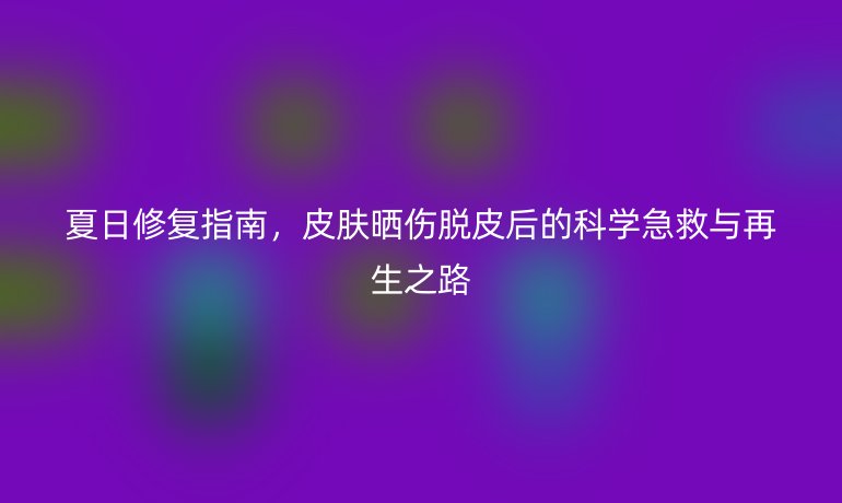 夏日修復(fù)指南，皮膚曬傷脫皮后的科學(xué)急救與再生之路