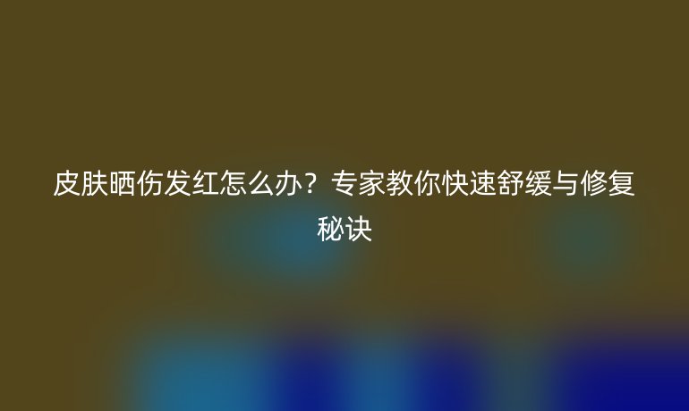 皮膚曬傷發(fā)紅怎么辦？專家教你快速舒緩與修復(fù)秘訣